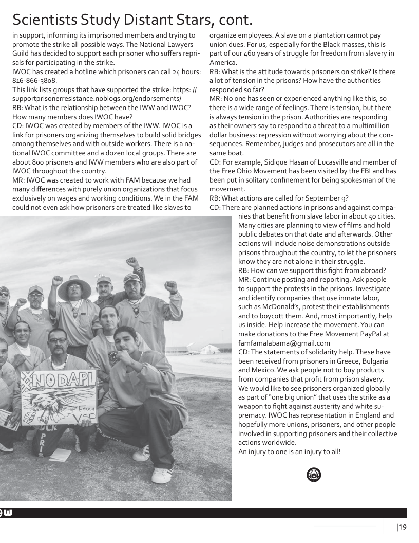 Scientists Study Distant Stars, cont.  in support, informing its imprisoned members and trying to promote the strike all possible ways. The National Lawyers Guild has decided to support each prisoner who suffers repri- sals for participating in the strike.  IWOC has created a hotline which prisoners can call 24 hours: 816-866-3808.  This link lsts groups that have supported the strike: https: / supportprisonerresistance.noblogs.orgfendorsements/  RB: What i the relationship between the IWW and IWOC? How many members does IWOC have?  CD: IWOC was created by members of the IWW. IWOC is a link for prisoners organizing themselves to build solid bridges among themselves and with outside workers. There is a na- tional IWOC committee and a dozen local groups. There are about 80o prisoners and IWW members who are also part of IWOC throughout the country.  MR: IWOC was created to work with FAM because we had many differences with purely union organizations that focus exclusively on wages and working conditions. We in the FAM could not even ask how prisoners are treated like slaves to  organize employees. A slave on a plantation cannot pay union dues. For us, especially for the Black masses, this is partof our 460 years of struggle for freedom from slavery in America. RB: What is the attitude towards prisoners on strike? Is there alot of tension i the prisons? How have the authorities responded so far? MR: No one has seen or experienced anything like this, so there is a wide range of feelings. There is tension, but there is always tension in the prison. Authorities are responding as their owners say to respond to a threat to a multimillion dollar business: repression without worrying about the con- sequences. Remember, judges and prosecutors are allin the same boat. CD: For example, Sidique Hasan of Lucasville and member of the Free Ohio Movement has been visited by the FBl and has been putin solitary confinement for being spokesman of the movement. RB: What actions are called for September g7 CD: There are planned actions in prisons and against compa- nies that benefit from slave labor in about 5o cities. ! Many cities are planning to view of films and hold public debates on that date and afterwards. Other actions willinclude noise demonstrations outside prisons throughout the country, to let the prisoners know they are not alone in their struggle. RB: How can we support this fight from abroad? MR: Continue posting and reporting. Ask people to support the protests in the prisons. Investigate and identify companies that use inmate labor, such as McDonalds, protest their establishments and to boycott them. And, most importantly, help us inside. Help increase the movement. You can make donations to the Free Movement PayPal at famfamalabama@gmail.com CD: The statements of solidarity help. These have been received from prisoners in Greece, Bulgaria and Mexico. We ask people not to buy products from companies that profit from prison slavery. We would like to see prisoners organized globally as part of "one big union” that uses the strike as a ‘weapon to fight against austerity and white su- premacy. IWOC has representation in England and hopefully more unions, prisoners, and other people involved in supporting prisoners and their collective actions worldwide. An injury to one s an injury to all  ®  119 